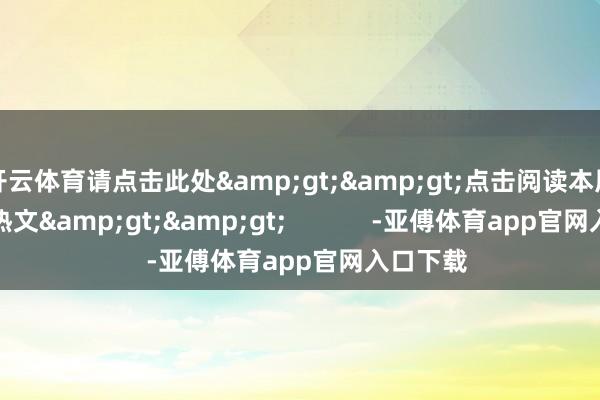 开云体育请点击此处&gt;&gt;点击阅读本周南财号热文&gt;&gt;            -亚傅体育app官网入口下载