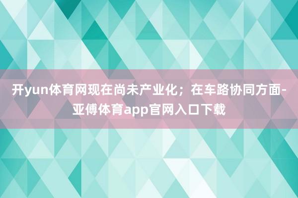 开yun体育网现在尚未产业化；在车路协同方面-亚傅体育app官网入口下载