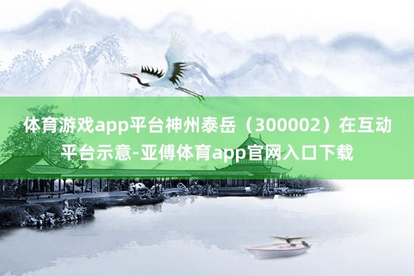 体育游戏app平台神州泰岳（300002）在互动平台示意-亚傅体育app官网入口下载