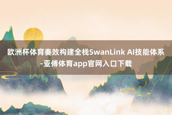 欧洲杯体育奏效构建全栈SwanLink AI技能体系-亚傅体育app官网入口下载