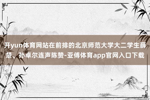 开yun体育网站在前排的北京师范大学大二学生薛楚、孙卓尔连声陈赞-亚傅体育app官网入口下载