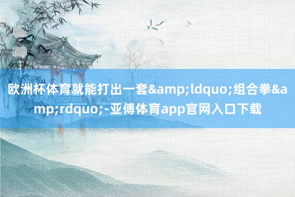 欧洲杯体育就能打出一套&ldquo;组合拳&rdquo;-亚傅体育app官网入口下载