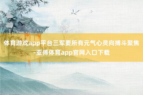 体育游戏app平台三军要所有元气心灵向搏斗聚焦-亚傅体育app官网入口下载