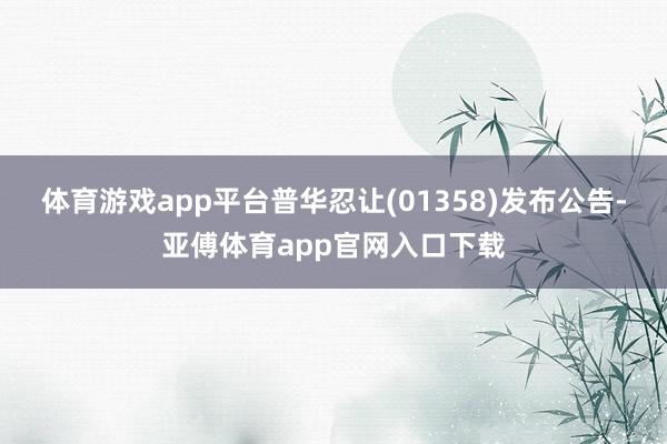 体育游戏app平台普华忍让(01358)发布公告-亚傅体育app官网入口下载