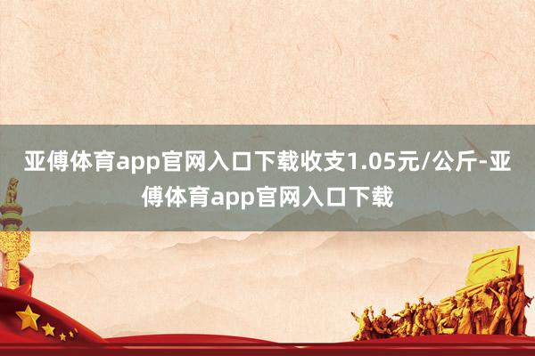 亚傅体育app官网入口下载收支1.05元/公斤-亚傅体育app官网入口下载