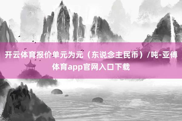 开云体育报价单元为元（东说念主民币）/吨-亚傅体育app官网入口下载