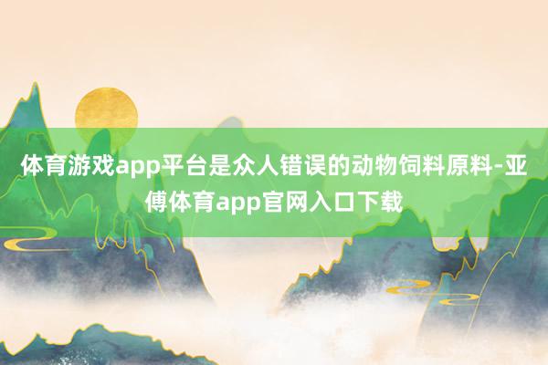 体育游戏app平台是众人错误的动物饲料原料-亚傅体育app官网入口下载