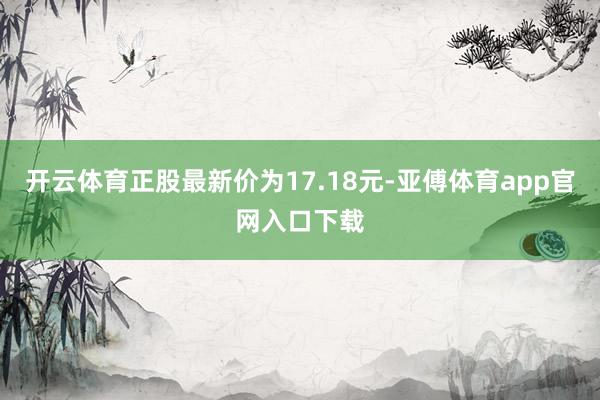 开云体育正股最新价为17.18元-亚傅体育app官网入口下载