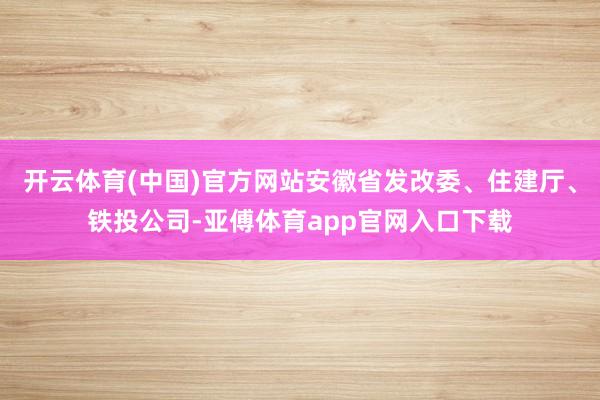 开云体育(中国)官方网站安徽省发改委、住建厅、铁投公司-亚傅体育app官网入口下载