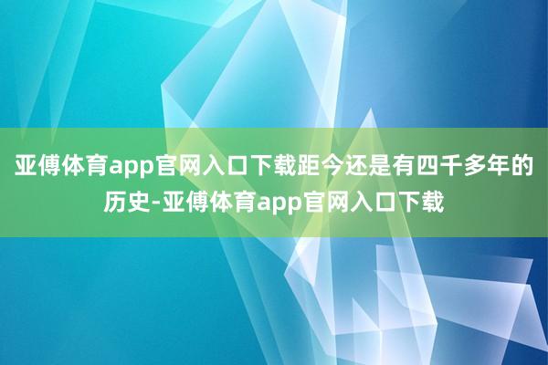 亚傅体育app官网入口下载距今还是有四千多年的历史-亚傅体育app官网入口下载