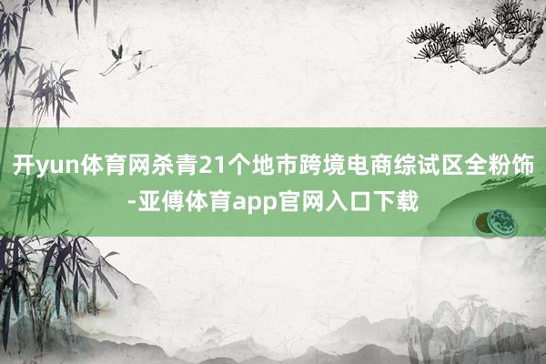 开yun体育网杀青21个地市跨境电商综试区全粉饰-亚傅体育app官网入口下载