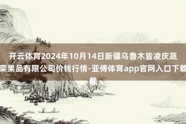 开云体育2024年10月14日新疆乌鲁木皆凌庆蔬菜果品有限公司价钱行情-亚傅体育app官网入口下载