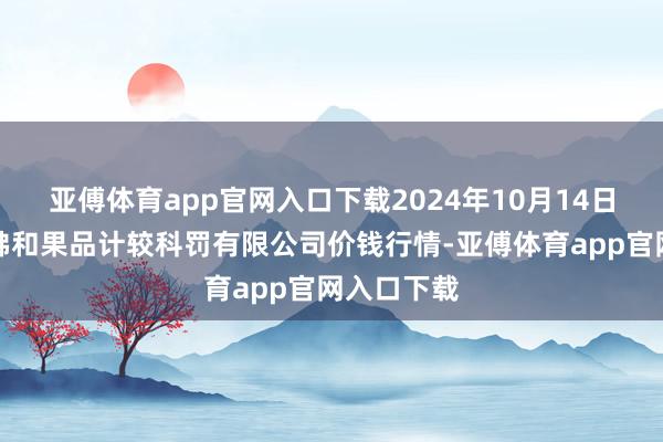 亚傅体育app官网入口下载2024年10月14日新疆九鼎沸和果品计较科罚有限公司价钱行情-亚傅体育app官网入口下载