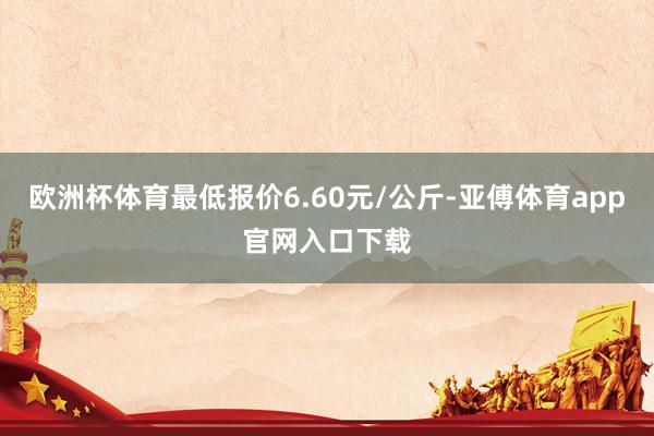 欧洲杯体育最低报价6.60元/公斤-亚傅体育app官网入口下载