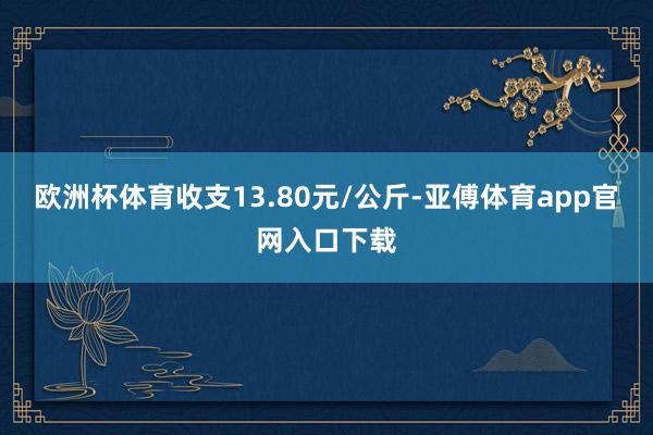 欧洲杯体育收支13.80元/公斤-亚傅体育app官网入口下载