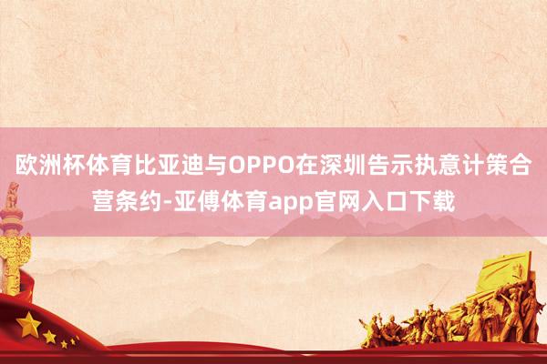 欧洲杯体育比亚迪与OPPO在深圳告示执意计策合营条约-亚傅体育app官网入口下载