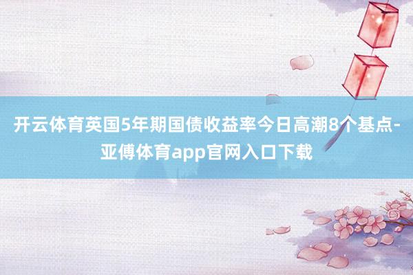 开云体育英国5年期国债收益率今日高潮8个基点-亚傅体育app官网入口下载