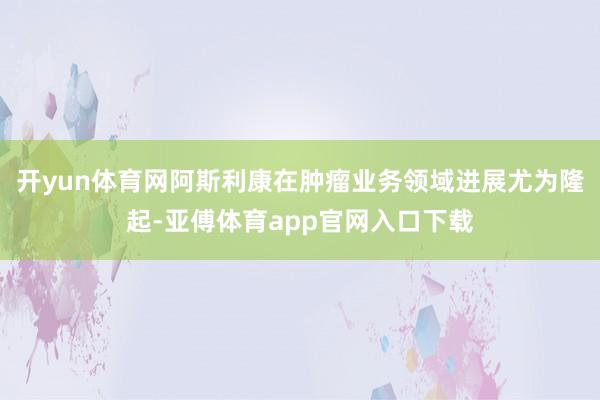 开yun体育网阿斯利康在肿瘤业务领域进展尤为隆起-亚傅体育app官网入口下载