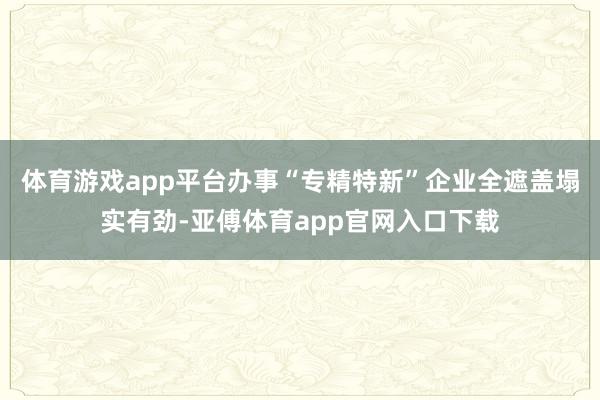 体育游戏app平台办事“专精特新”企业全遮盖塌实有劲-亚傅体育app官网入口下载