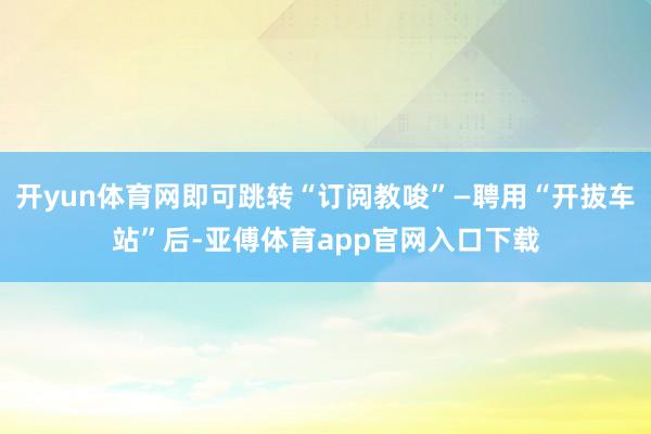 开yun体育网即可跳转“订阅教唆”—聘用“开拔车站”后-亚傅体育app官网入口下载