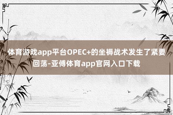 体育游戏app平台OPEC+的坐褥战术发生了紧要回荡-亚傅体育app官网入口下载