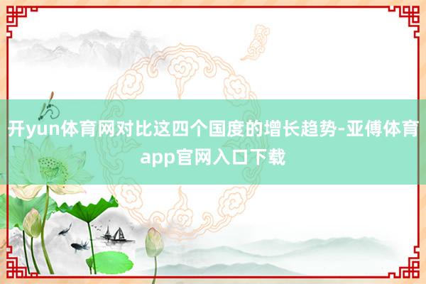 开yun体育网对比这四个国度的增长趋势-亚傅体育app官网入口下载