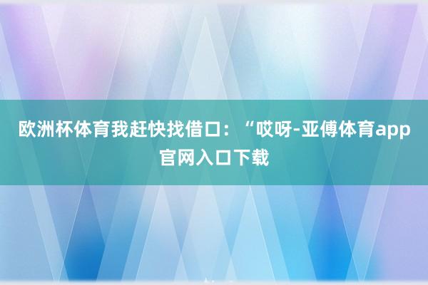 欧洲杯体育我赶快找借口：“哎呀-亚傅体育app官网入口下载