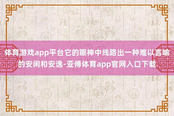 体育游戏app平台它的眼神中线路出一种难以言喻的安闲和安逸-亚傅体育app官网入口下载