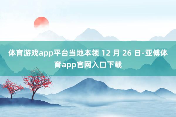 体育游戏app平台当地本领 12 月 26 日-亚傅体育app官网入口下载