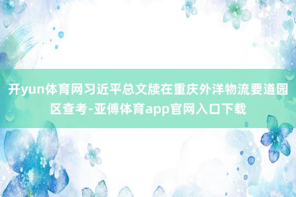 开yun体育网习近平总文牍在重庆外洋物流要道园区查考-亚傅体育app官网入口下载