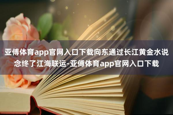 亚傅体育app官网入口下载向东通过长江黄金水说念终了江海联运-亚傅体育app官网入口下载