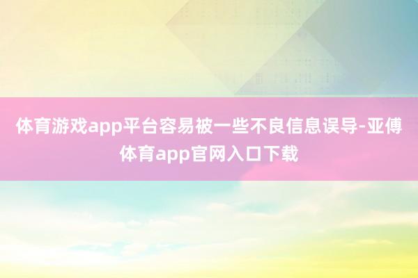 体育游戏app平台容易被一些不良信息误导-亚傅体育app官网入口下载