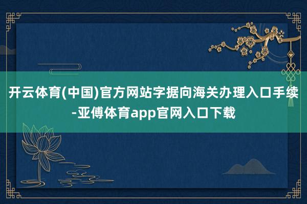 开云体育(中国)官方网站字据向海关办理入口手续-亚傅体育app官网入口下载