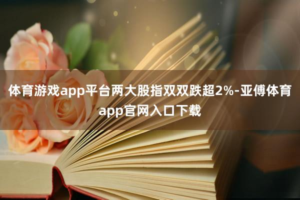 体育游戏app平台两大股指双双跌超2%-亚傅体育app官网入口下载