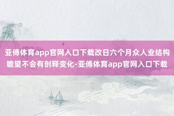 亚傅体育app官网入口下载改日六个月众人业结构瞻望不会有剖释变化-亚傅体育app官网入口下载