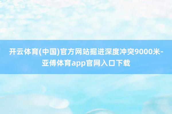 开云体育(中国)官方网站掘进深度冲突9000米-亚傅体育app官网入口下载