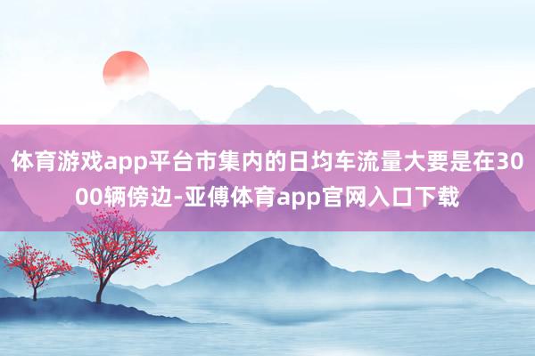 体育游戏app平台市集内的日均车流量大要是在3000辆傍边-亚傅体育app官网入口下载