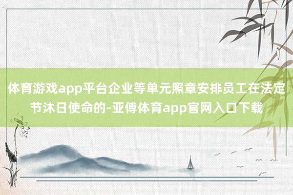 体育游戏app平台企业等单元照章安排员工在法定节沐日使命的-亚傅体育app官网入口下载