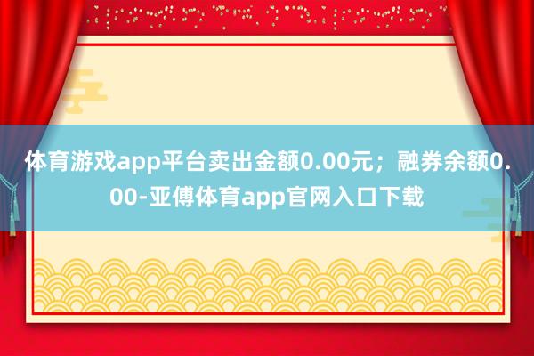 体育游戏app平台卖出金额0.00元；融券余额0.00-亚傅体育app官网入口下载