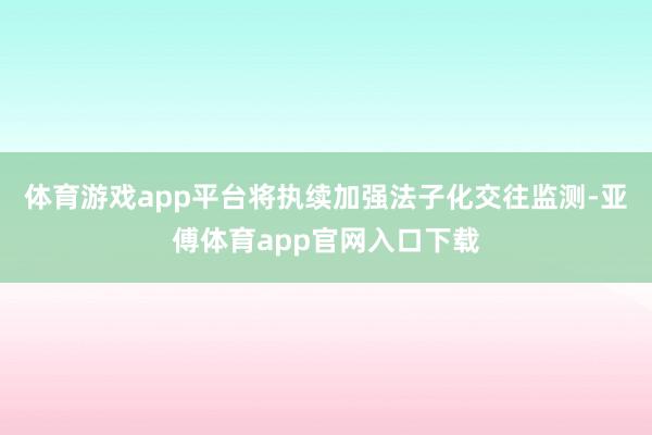 体育游戏app平台将执续加强法子化交往监测-亚傅体育app官网入口下载