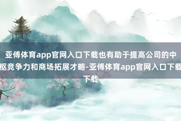 亚傅体育app官网入口下载也有助于提高公司的中枢竞争力和商场拓展才略-亚傅体育app官网入口下载